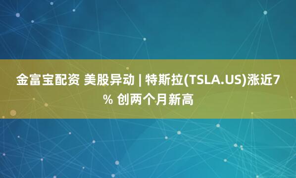 金富宝配资 美股异动 | 特斯拉(TSLA.US)涨近7% 创两个月新高