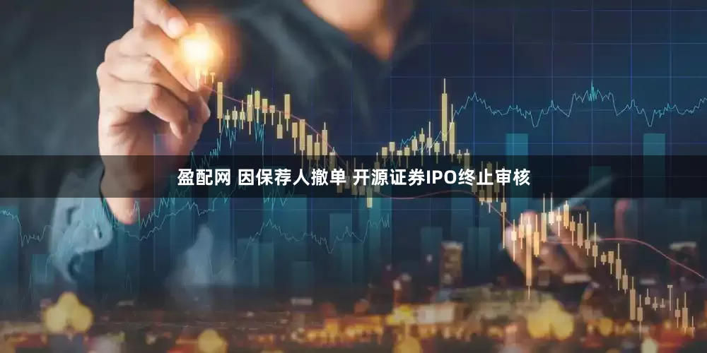 盈配网 因保荐人撤单 开源证券IPO终止审核