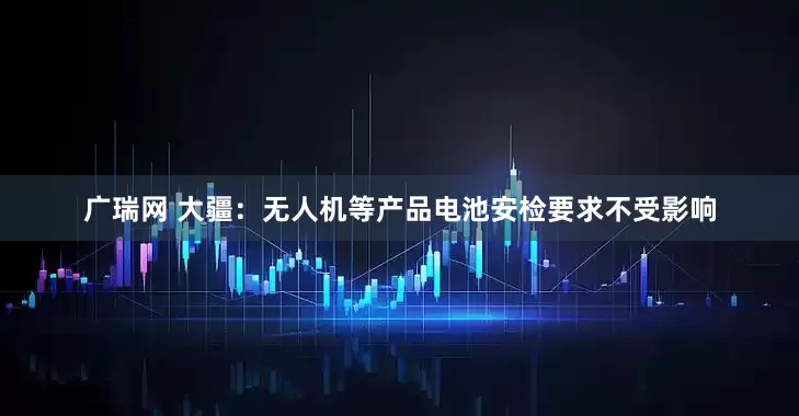 广瑞网 大疆：无人机等产品电池安检要求不受影响