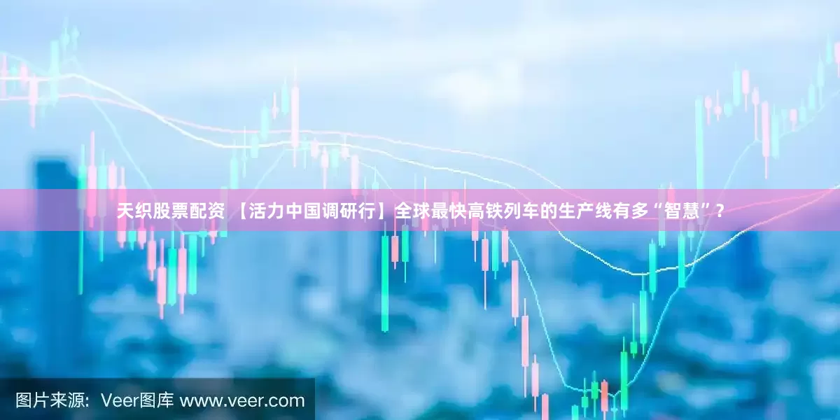 天织股票配资 【活力中国调研行】全球最快高铁列车的生产线有多“智慧”？