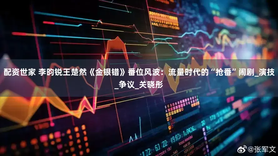 配资世家 李昀锐王楚然《金银错》番位风波：流量时代的“抢番”闹剧_演技_争议_关晓彤