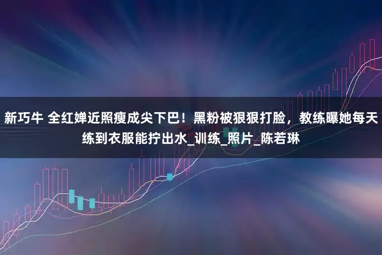 新巧牛 全红婵近照瘦成尖下巴！黑粉被狠狠打脸，教练曝她每天练到衣服能拧出水_训练_照片_陈若琳