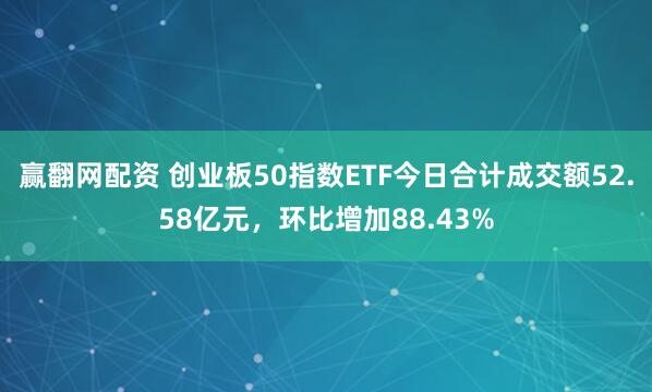 赢翻网配资 创业板50指数ETF今日合计成交额52.58亿元，环比增加88.43%