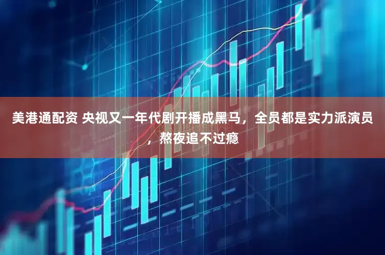 美港通配资 央视又一年代剧开播成黑马，全员都是实力派演员，熬夜追不过瘾