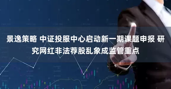 景逸策略 中证投服中心启动新一期课题申报 研究网红非法荐股乱象成监管重点