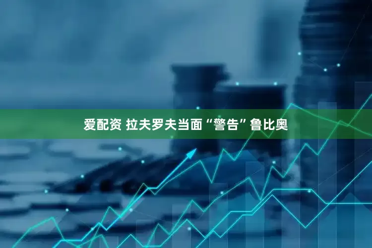 爱配资 拉夫罗夫当面“警告”鲁比奥